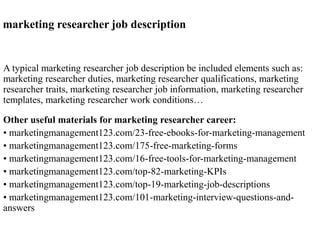 marketing researcher job description
A typical marketing researcher job description be included elements such as:
marketing researcher duties, marketing researcher qualifications, marketing
researcher traits, marketing researcher job information, marketing researcher
templates, marketing researcher work conditions…
Other useful materials for marketing researcher career:
• marketingmanagement123.com/23-free-ebooks-for-marketing-management
• marketingmanagement123.com/175-free-marketing-forms
• marketingmanagement123.com/16-free-tools-for-marketing-management
• marketingmanagement123.com/top-82-marketing-KPIs
• marketingmanagement123.com/top-19-marketing-job-descriptions
• marketingmanagement123.com/101-marketing-interview-questions-and-
answers
 