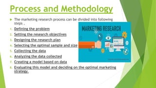 Process and Methodology
 The marketing research process can be divided into following
steps ,
1. Defining the problem
2. ...