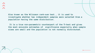 Also known as the Wilcoxon rank-sum test , it is used to
investigate whether two independent samples were selected from a
population having the same distribution.
It is a true non-parametric counterpart of the T-test and gives
the most accurate estimates of significance especially when sample
sizes are small and the population is not normally distributed.
 