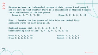 Suppose we have two independent groups of data, group A and group B,
and we want to test whether there is a significant difference between
the distributions of the two groups.
Group A: 5, 7, 8, 9, 10 Group B: 2, 4, 6, 8, 12
Step 1: Combine the two groups of data into one ranked list,
assigning ranks to each data point.
Combined ranked list: 1, 2, 3, 4, 5, 6, 7, 8
Corresponding data values: 2, 4, 5, 6, 7, 8, 9, 12
Group A: 5, 7, 8, 9, 10 Ranked: 3, 4, 5, 6, 7
Group B: 2, 4, 6, 8, 12 Ranked: 1, 2, 3, 4, 8
 