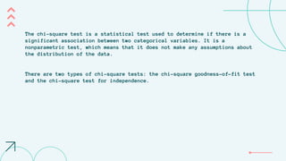 The chi-square test is a statistical test used to determine if there is a
significant association between two categorical variables. It is a
nonparametric test, which means that it does not make any assumptions about
the distribution of the data.
There are two types of chi-square tests: the chi-square goodness-of-fit test
and the chi-square test for independence.
 