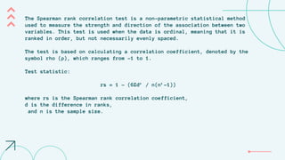 The Spearman rank correlation test is a non-parametric statistical method
used to measure the strength and direction of the association between two
variables. This test is used when the data is ordinal, meaning that it is
ranked in order, but not necessarily evenly spaced.
The test is based on calculating a correlation coefficient, denoted by the
symbol rho (ρ), which ranges from -1 to 1.
Test statistic:
rs = 1 - (6Σd² / n(n²-1))
where rs is the Spearman rank correlation coefficient,
d is the difference in ranks,
and n is the sample size.
 