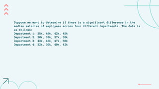 Suppose we want to determine if there is a significant difference in the
median salaries of employees across four different departments. The data is
as follows:
Department 1: 35k, 40k, 42k, 45k
Department 2: 30k, 33k, 37k, 38k
Department 3: 43k, 45k, 47k, 50k
Department 4: 32k, 36k, 40k, 42k
 