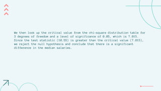 We then look up the critical value from the chi-square distribution table for
3 degrees of freedom and a level of significance of 0.05, which is 7.815.
Since the test statistic (10.55) is greater than the critical value (7.815),
we reject the null hypothesis and conclude that there is a significant
difference in the median salaries.
 
