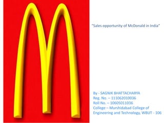 By - SAGNIK BHATTACHARYA
Reg. No. – 111062010036
Roll No. – 10605011036
College – Murshidabad College of
Engineering and Technology, WBUT - 106
“Sales opportunity of McDonald in India”
 