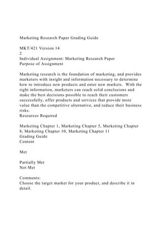Marketing Research Paper Grading Guide
MKT/421 Version 14
2
Individual Assignment: Marketing Research Paper
Purpose of Assignment
Marketing research is the foundation of marketing, and provides
marketers with insight and information necessary to determine
how to introduce new products and enter new markets. With the
right information, marketers can reach solid conclusions and
make the best decisions possible to reach their customers
successfully, offer products and services that provide more
value than the competitive alternative, and reduce their business
risks.
Resources Required
Marketing Chapter 1, Marketing Chapter 5, Marketing Chapter
8, Marketing Chapter 10, Marketing Chapter 11
Grading Guide
Content
Met
Partially Met
Not Met
Comments:
Choose the target market for your product, and describe it in
detail.
 