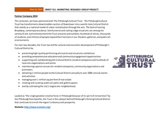 May 16, 2014 [BMGT 311: MARKETING RESEARCH GROUP PROJECT]
Partner Company 2014
This semester,we have partneredwith The PittsburghCultural Trust. The PittsburghCultural
Trust has transformed a downtrodden section of Downtown into a world-classCultural District
that stands as a national model of urban revitalizationthroughthe arts. The bestof touring
Broadway, contemporary dance, familyeventsand cutting-edge visual arts are among the
varietyof arts and entertainmentthe Trust presentsand exhibits.Hundredsof artists, thousands
of students,and millionsof people expandtheirhorizonsin our theaters,galleries,andpublicart
environments.
For over two decades,the Trust has ledthe cultural and economic developmentof Pittsburgh’s
Cultural District by:
 presentinghigh-qualityperformingartseventsand visual arts exhibitions
 providingcomprehensive educationand communityengagementopportunities
 supportingand collaboratingwith Cultural District residentcompaniesand hundreds of
local arts organizations and artists
 maintainingsuperiorvenuesfor residentcompanies,communityorganizations and
promoters
 attracting 2 millionpeople tothe Cultural District annuallyto over 2000 annual events
and activities
 managing over 1 millionsquare feetof real estate
 creating and curating publicart parks and galleryspaces
 and by cultivatingthe city’s largestarts neighborhood
Lauded as “the single greatest creative force in Pittsburghbecause of its spiritof reinvention”by
the PittsburghPost Gazette, the Trust is the catalyst behindPittsburgh’sthrivingCultural District
that continuesto enrich the region’svibrancy and prosperity.
Website:http://www.trustarts.org/
 