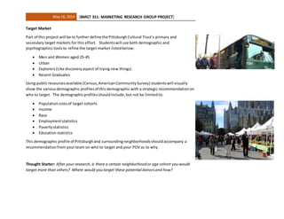 May 16, 2014 [BMGT 311: MARKETING RESEARCH GROUP PROJECT]
Target Market
Part of this project will be to further define the PittsburghCultural Trust’s primary and
secondary target markets for this effort. Studentswill use both demographic and
psychographics toolsto refine the target market listedbelow:
 Men and Women aged 25-45
 Urban
 Explorers(Like discoveryaspect of trying new things)
 Recent Graduates
Using public resourcesavailable (Census,AmericanCommunitySurvey) studentswill visually
show the variousdemographic profilesof this demographic with a strategic recommendationon
who to target. The demographicprofilesshouldinclude,but not be limitedto:
 Populationsizesof target cohorts
 Income
 Race
 Employmentstatistics
 Povertystatistics
 Education statistics
This demographic profile of Pittsburghand surroundingneighborhoodsshouldaccompany a
recommendationfrom your team on who to target and your POV as to why.
Thought Starter: After your research, is there a certain neighborhoodor age cohort youwould
target more than others? Where would youtarget these potential donorsand how?
 