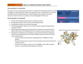 May 16, 2014 [BMGT 311: MARKETING RESEARCH GROUP PROJECT]
The overall goal is to recommend:
The objective of this marketingresearch project is to provide The Pittsburgh Cultural Trust witha
strategic go to market approach to attract a younger donor base. Studentswill use a varietyof
secondary research to developthis go to market strategy usingmethods and resources
discussedin class like the US, CensusBureau, Prizm PsychographicsProfiles,etc.
The overall goal is to recommend:
 A further definedtarget market based on secondary research
 Demographic profiles,shownvisually,of the Pittsburgh market
 Psychographics profilesandrecommendedtargets
 Identifykeygeographic regionsto focus efforton based on opportunity gainedfrom
secondary research
 Identifyexperiential opportunities(mediaand non-media) toreach and educate the
target market about The PittsburghCultural Trust based on your secondary research
 Developmentanddeliveryof a quantitative survey(online) thatmeasuresage group
specific(surveyshouldbe givento membersof target audience) interestincurrent or
newmember benefits
o Surveyshould be executedonline usingGoogle Docs, Polldaddy,or Survey
Monkey
o Resultsshouldbe shown visuallyinfinal presentationand research report (don’t
simplylistresults)
o Each group has a target sample error % of +/- 9.8% or lower (100 completed
surveys– use social media and networkto distribute)
 