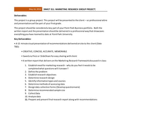 May 16, 2014 [BMGT 311: MARKETING RESEARCH GROUP PROJECT]
Deliverables
This project isa group project. This project will be presentedto the client – so professional attire
and presentationswill be part of your final grade.
This project shouldbe considereda key part of your Point Park Businessportfolio. Both the
writtenreport and the presentationshouldbe deliveredina professional waythat showcases
everythingyouhave learnedto date at PointPark University.
Key Deliverables:
• A 15 minute visual presentationof recommendationsdeliveredonsite to the client(Date
TBD):
• CREATIVE, CONCISE, ACCURATE, MEMORABLE
• Savedvia Prezi or SlideShare for easy sharing withclient
• A writtenreport that deliversonthe Marketing Research frameworkdiscussed in class:
1. Establishneedfor marketing research - why do you feel itneedsto be
completedwhat questionswill itanswer?
2. Define the problem
3. Establishresearch objectives
4. Determine research design
5. Identifyinformationtypesand sources
6. Determine methodsof accessing data
7. Designdata collectionforms (Developquestionnaire)
8. Determine recommendedsample size
9. CollectData
10. Analyze data
11. Prepare and presentfinal research report along with recommendations
 