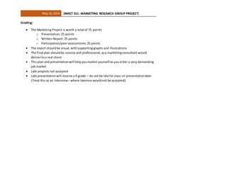 May 16, 2014 [BMGT 311: MARKETING RESEARCH GROUP PROJECT]
Grading:
 The Marketing Project is worth a total of 75 points
o Presentation:25 points
o Written Report: 25 points
o Participation/peerassessments:25 points
 The report shouldbe visual,withsupporting graphs and illustrations
 The final plan shouldbe concise and professional, asa marketingconsultant would
delivertoa real client
 This plan and presentationwill helpyoumarket yourself as you enter a very demanding
job market
 Late projects not accepted
 Late presentationwill receive a 0 grade – do not be late for class on presentationdate
(Treat this as an interview –where latenesswouldnot be accepted)
 