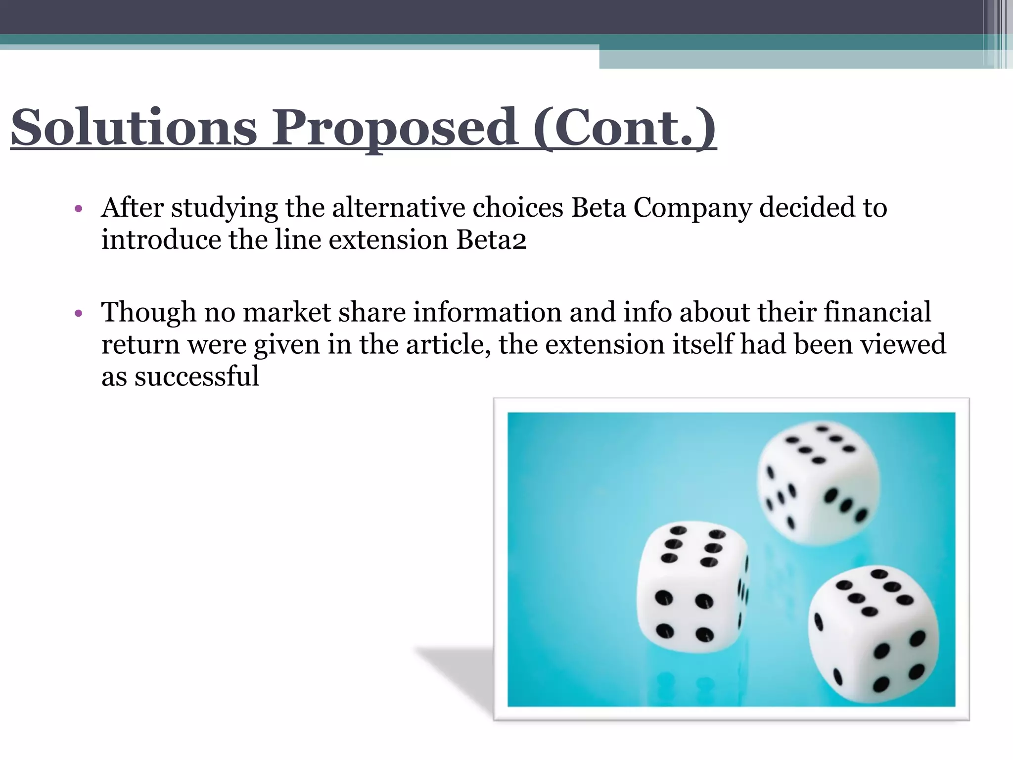 Solutions Proposed (Cont.) After studying the alternative choices Beta Company decided to introduce the line extension Beta2 Though no market share information and info about their financial return were given in the article, the extension itself had been viewed as successful 