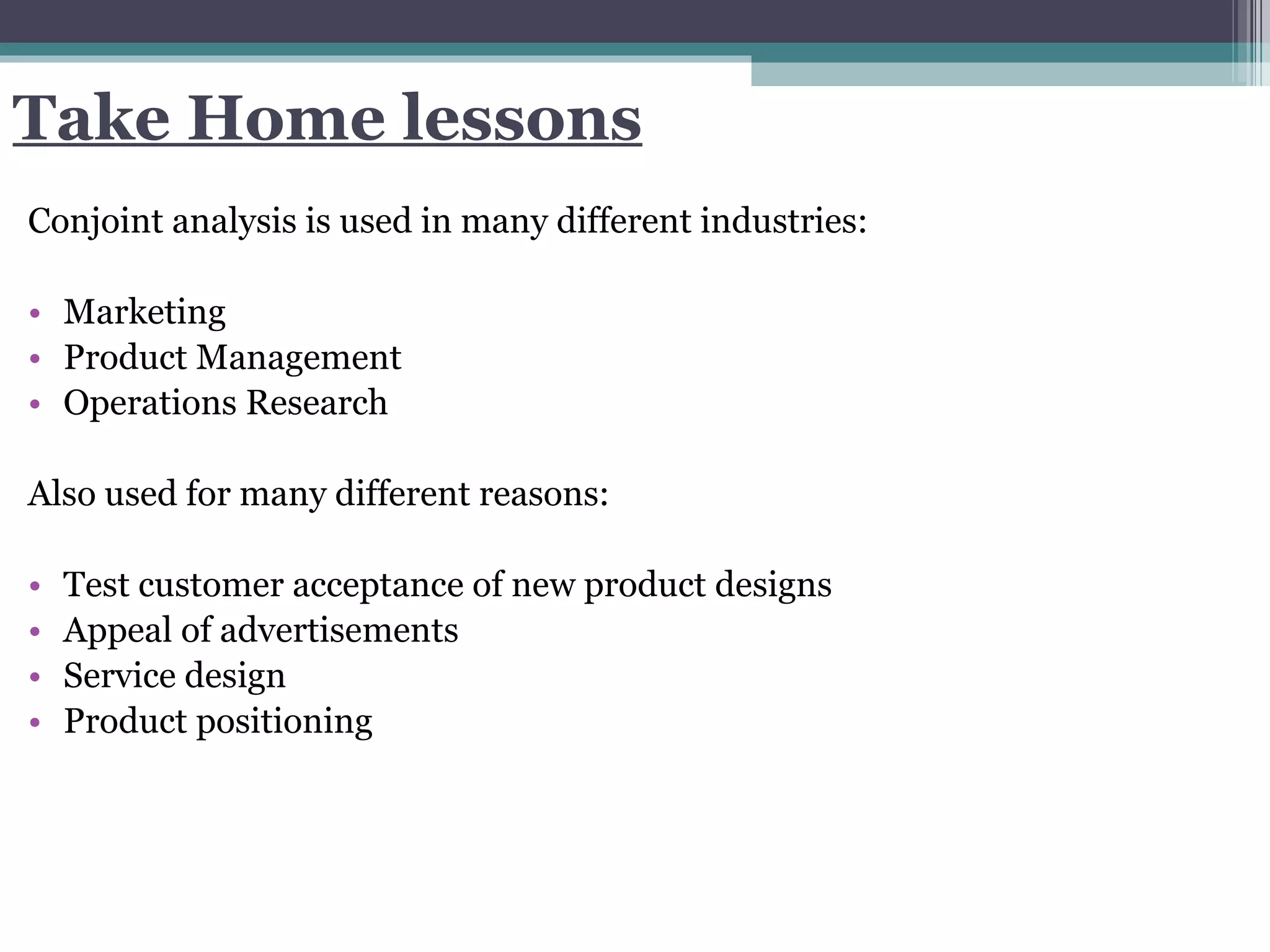 Take Home lessons Conjoint analysis is used in many different industries:  Marketing Product Management Operations Research Also used for many different reasons:  Test customer acceptance of new product designs Appeal of advertisements Service design  Product positioning 
