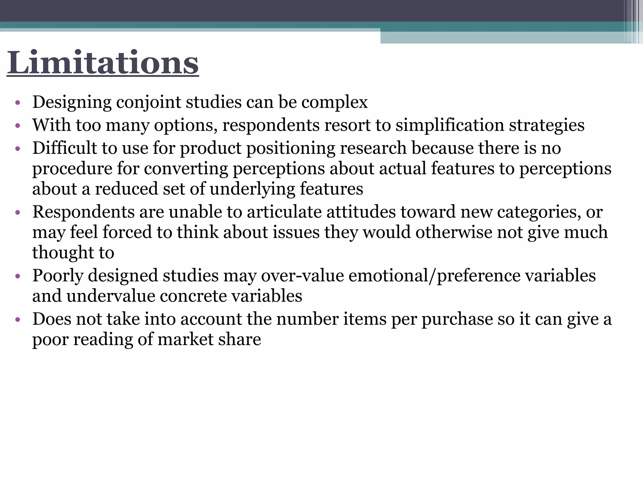 Limitations Designing conjoint studies can be complex With too many options, respondents resort to simplification strategies Difficult to use for product positioning research because there is no procedure for converting perceptions about actual features to perceptions about a reduced set of underlying features Respondents are unable to articulate attitudes toward new categories, or may feel forced to think about issues they would otherwise not give much thought to Poorly designed studies may over-value emotional/preference variables and undervalue concrete variables Does not take into account the number items per purchase so it can give a poor reading of market share 