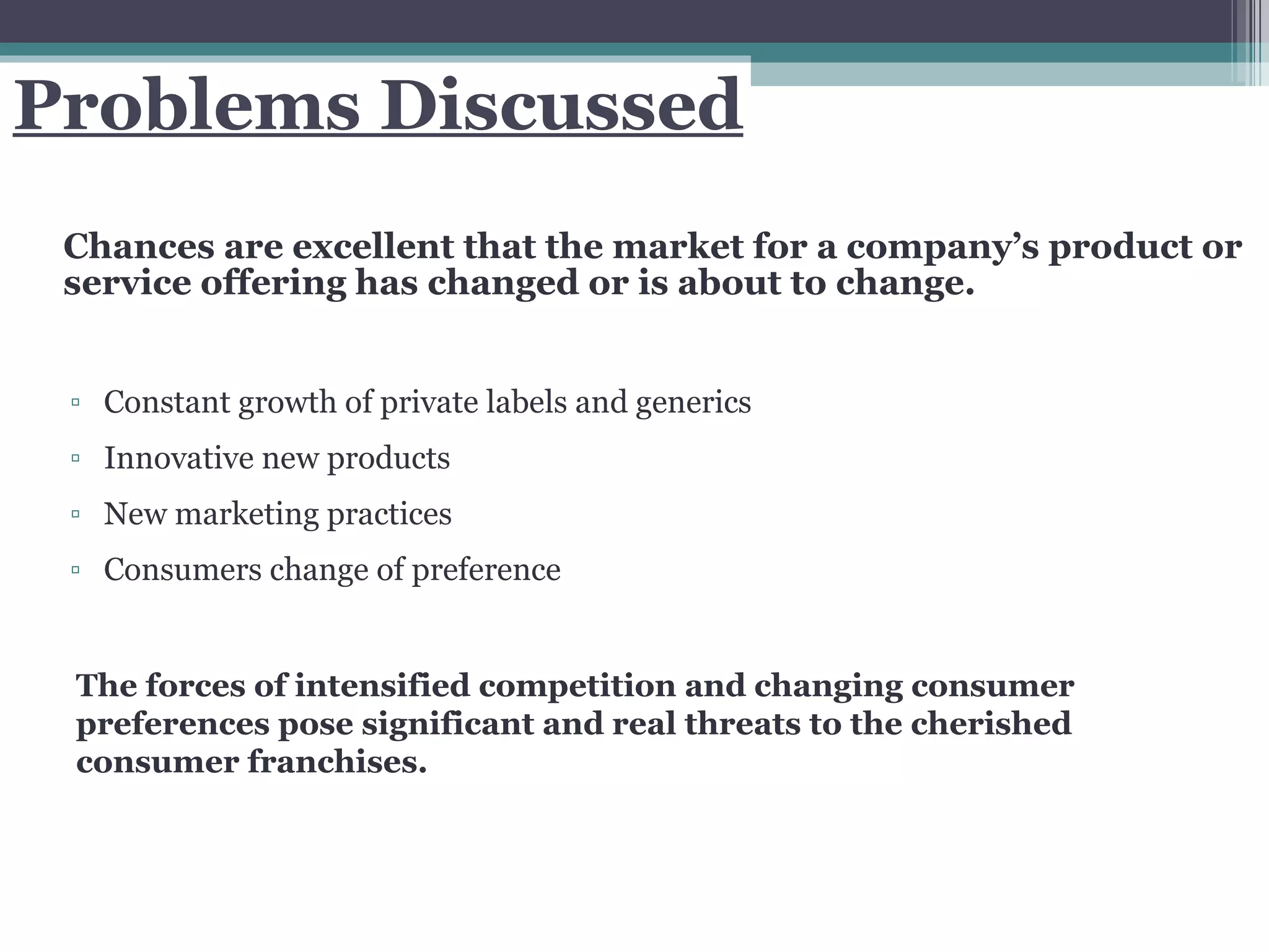 Problems Discussed Chances are excellent that the market for a company’s product or service offering has changed or is about to change. Constant growth of private labels and generics Innovative new products New marketing practices Consumers change of preference The forces of intensified competition and changing consumer preferences pose significant and real threats to the cherished consumer franchises.  