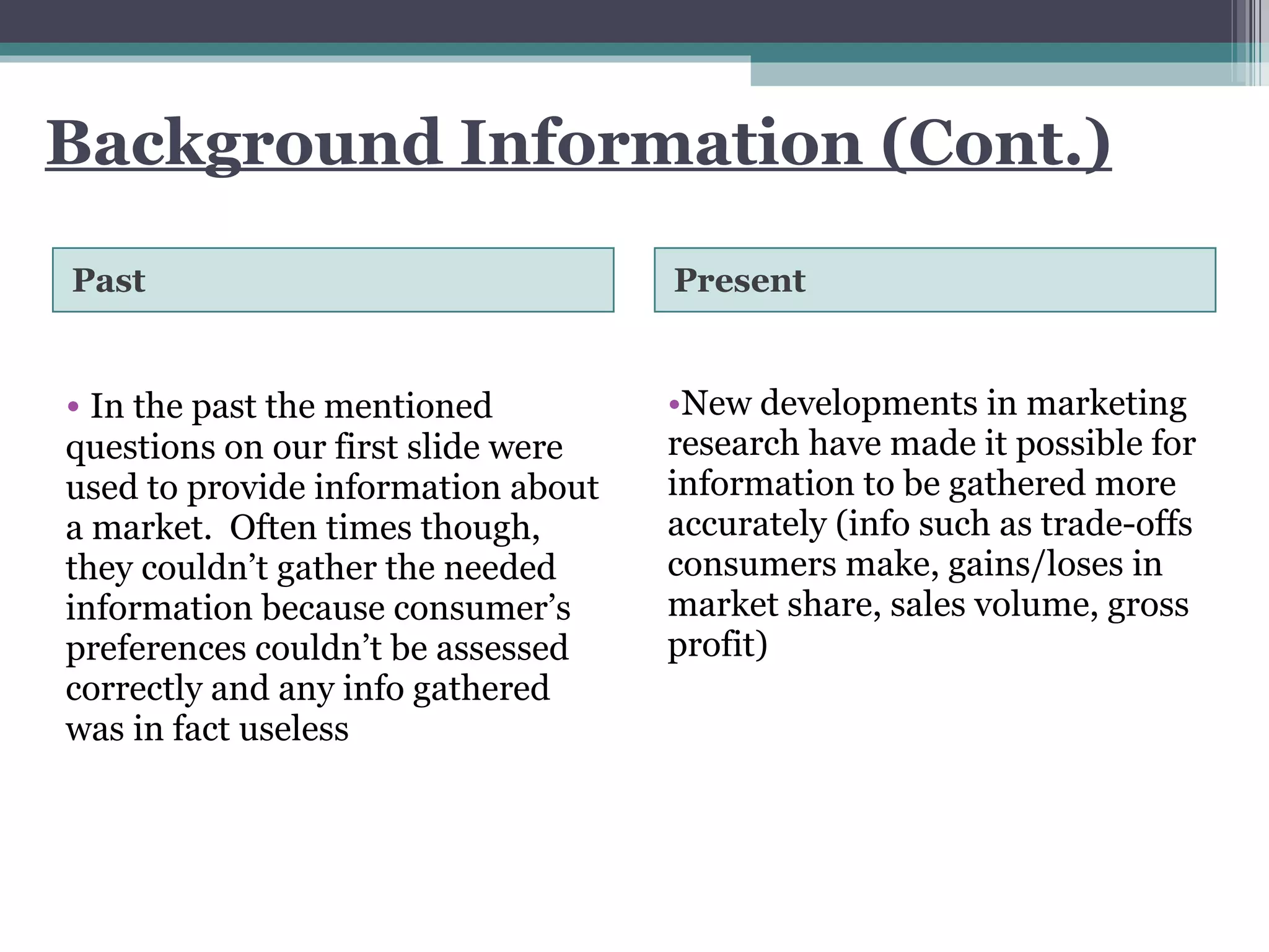 Background Information (Cont.) Past Present In the past the mentioned questions on our first slide were used to provide information about a market.  Often times though, they couldn’t gather the needed information because consumer’s preferences couldn’t be assessed correctly and any info gathered was in fact useless  New developments in marketing research have made it possible for information to be gathered more accurately (info such as trade-offs consumers make, gains/loses in market share, sales volume, gross profit)  