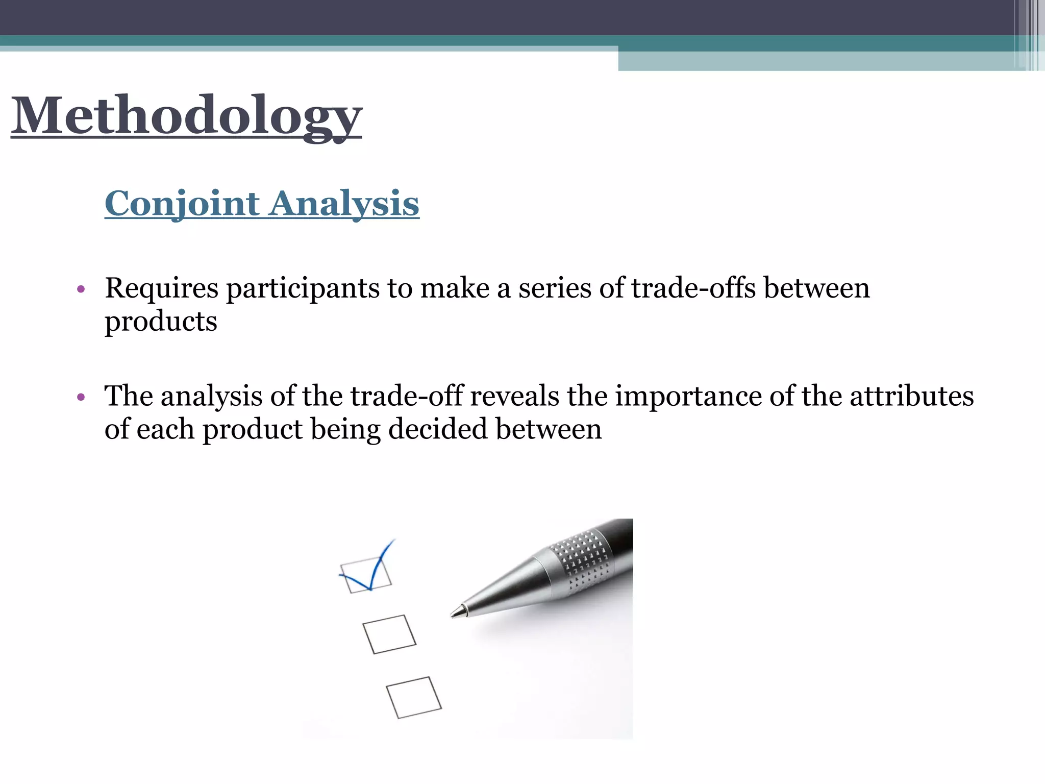 Methodology Conjoint Analysis Requires participants to make a series of trade-offs between products The analysis of the trade-off reveals the importance of the attributes of each product being decided between  