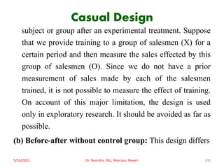 Casual Design
subject or group after an experimental treatment. Suppose
that we provide training to a group of salesmen (X) for a
certain period and then measure the sales effected by this
group of salesmen (O). Since we do not have a prior
measurement of sales made by each of the salesmen
trained, it is not possible to measure the effect of training.
On account of this major limitation, the design is used
only in exploratory research. It should be avoided as far as
possible.
(b) Before-after without control group: This design differs
5/16/2021 Dr. Ravindra, IGU, Meerpur, Rewari 100
 
