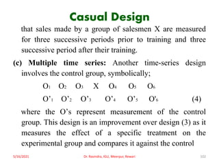 Casual Design
that sales made by a group of salesmen X are measured
for three successive periods prior to training and three
successive period after their training.
(c) Multiple time series: Another time-series design
involves the control group, symbolically;
O1 O2 O3 X O4 O5 O6
O’1 O’2 O’3 O’4 O’5 O'6 (4)
where the O’s represent measurement of the control
group. This design is an improvement over design (3) as it
measures the effect of a specific treatment on the
experimental group and compares it against the control
5/16/2021 Dr. Ravindra, IGU, Meerpur, Rewari 102
 