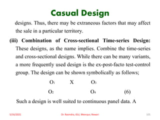 Casual Design
designs. Thus, there may be extraneous factors that may affect
the sale in a particular territory.
(iii) Combination of Cross-sectional Time-series Design:
These designs, as the name implies. Combine the time-series
and cross-sectional designs. While there can be many variants,
a more frequently used design is the ex-post-facto test-control
group. The design can be shown symbolically as follows;
O1 X O3
O2 O4 (6)
Such a design is well suited to continuous panel data. A
5/16/2021 Dr. Ravindra, IGU, Meerpur, Rewari 105
 