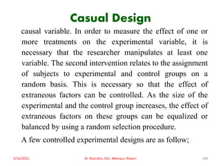 Casual Design
causal variable. In order to measure the effect of one or
more treatments on the experimental variable, it is
necessary that the researcher manipulates at least one
variable. The second intervention relates to the assignment
of subjects to experimental and control groups on a
random basis. This is necessary so that the effect of
extraneous factors can be controlled. As the size of the
experimental and the control group increases, the effect of
extraneous factors on these groups can be equalized or
balanced by using a random selection procedure.
A few controlled experimental designs are as follow;
5/16/2021 Dr. Ravindra, IGU, Meerpur, Rewari 108
 