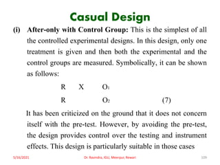 Casual Design
(i) After-only with Control Group: This is the simplest of all
the controlled experimental designs. In this design, only one
treatment is given and then both the experimental and the
control groups are measured. Symbolically, it can be shown
as follows:
R X O1
R O2 (7)
It has been criticized on the ground that it does not concern
itself with the pre-test. However, by avoiding the pre-test,
the design provides control over the testing and instrument
effects. This design is particularly suitable in those cases
5/16/2021 Dr. Ravindra, IGU, Meerpur, Rewari 109
 