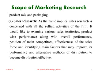 Scope of Marketing Research
product mix and packaging.
(2) Sales Research: As the name implies, sales research is
concerned with all the selling activities of the firm. It
would like to examine various sales territories, product
wise performance along with overall performance,
position of main competitors, effectiveness of the sales
force and identifying main factors that may improve its
performance and alternative methods of distribution to
become distribution effective.
5/16/2021 11
Dr. Ravindra, IGU, Meerpur, Rewari
 