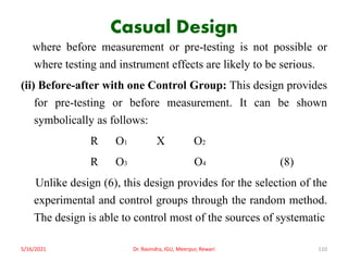 Casual Design
where before measurement or pre-testing is not possible or
where testing and instrument effects are likely to be serious.
(ii) Before-after with one Control Group: This design provides
for pre-testing or before measurement. It can be shown
symbolically as follows:
R O1 X O2
R O3 O4 (8)
Unlike design (6), this design provides for the selection of the
experimental and control groups through the random method.
The design is able to control most of the sources of systematic
5/16/2021 Dr. Ravindra, IGU, Meerpur, Rewari 110
 