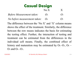 Casual Design
No X X
Before Measurement taken: O4 O2
No before measurement taken: O6 O5
The difference between the ‘No X’ and ‘X’ column means
shows the effect of the treatment. Similarly, the difference
between the row means indicates the basis for estimating
the testing effect. Further, the interaction of testing and
treatment can be estimated from the differences in the
individual cell means. Finally, the combined effect of
history and maturation may be estimated by O6 –O1, O6 –
O3 and O4 –O1.
5/16/2021 Dr. Ravindra, IGU, Meerpur, Rewari 114
 