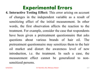 Experimental Errors
4. Interactive Testing Effect: This error arising on account
of changes in the independent variable as a result of
sensitizing effect of the initial measurement. In other
words, the first observation affects the reaction to the
treatment. For example, consider the case that respondents
have been given a pretreatment questionnaire that asks
questions about various brands of hair oil. The
pretreatment questionnaire may sensitizes them to the hair
oil market and distort the awareness level of new
introduction, i.e. the treatment. In such a case, the
measurement effect cannot be generalized to non-
sensitized persons.
5/16/2021 Dr. Ravindra, IGU, Meerpur, Rewari 117
 