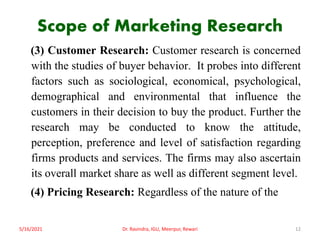 Scope of Marketing Research
(3) Customer Research: Customer research is concerned
with the studies of buyer behavior. It probes into different
factors such as sociological, economical, psychological,
demographical and environmental that influence the
customers in their decision to buy the product. Further the
research may be conducted to know the attitude,
perception, preference and level of satisfaction regarding
firms products and services. The firms may also ascertain
its overall market share as well as different segment level.
(4) Pricing Research: Regardless of the nature of the
5/16/2021 12
Dr. Ravindra, IGU, Meerpur, Rewari
 