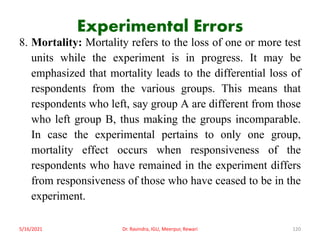 Experimental Errors
8. Mortality: Mortality refers to the loss of one or more test
units while the experiment is in progress. It may be
emphasized that mortality leads to the differential loss of
respondents from the various groups. This means that
respondents who left, say group A are different from those
who left group B, thus making the groups incomparable.
In case the experimental pertains to only one group,
mortality effect occurs when responsiveness of the
respondents who have remained in the experiment differs
from responsiveness of those who have ceased to be in the
experiment.
5/16/2021 Dr. Ravindra, IGU, Meerpur, Rewari 120
 