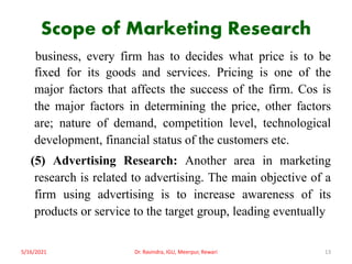 Scope of Marketing Research
business, every firm has to decides what price is to be
fixed for its goods and services. Pricing is one of the
major factors that affects the success of the firm. Cos is
the major factors in determining the price, other factors
are; nature of demand, competition level, technological
development, financial status of the customers etc.
(5) Advertising Research: Another area in marketing
research is related to advertising. The main objective of a
firm using advertising is to increase awareness of its
products or service to the target group, leading eventually
5/16/2021 13
Dr. Ravindra, IGU, Meerpur, Rewari
 