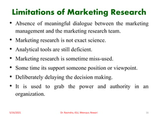 Limitations of Marketing Research
• Absence of meaningful dialogue between the marketing
management and the marketing research team.
• Marketing research is not exact science.
• Analytical tools are still deficient.
• Marketing research is sometime miss-used.
• Some time its support someone position or viewpoint.
• Deliberately delaying the decision making.
• It is used to grab the power and authority in an
organization.
5/16/2021 Dr. Ravindra, IGU, Meerpur, Rewari 16
 