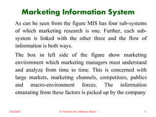 Marketing Information System
As can be seen from the figure MIS has four sub-systems
of which marketing research is one. Further, each sub-
system is linked with the other three and the flow of
information is both ways.
The box in left side of the figure show marketing
environment which marketing managers must understand
and analyze from time to time. This is concerned with
large markets, marketing channels, competitors, publics
and macro-environment forces. The information
emanating from these factors is picked up by the company
5/16/2021 Dr. Ravindra, IGU, Meerpur, Rewari 20
 