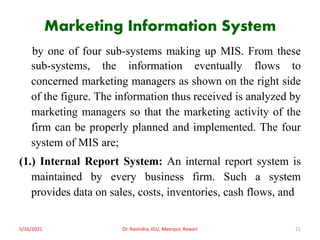 Marketing Information System
by one of four sub-systems making up MIS. From these
sub-systems, the information eventually flows to
concerned marketing managers as shown on the right side
of the figure. The information thus received is analyzed by
marketing managers so that the marketing activity of the
firm can be properly planned and implemented. The four
system of MIS are;
(1.) Internal Report System: An internal report system is
maintained by every business firm. Such a system
provides data on sales, costs, inventories, cash flows, and
5/16/2021 Dr. Ravindra, IGU, Meerpur, Rewari 21
 