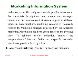 Marketing Information System
undertake a specific study on a certain problem/situation so
that it can take the right decision. In such cases, managers
cannot wait for information that comes in parts at different
times. In such situations, marketing research is frequently
resorted tp. Marketing research as defined by the American
Marketing Association has been given earlier in the previous
slide. To reiterate briefly, collection, analysis and
interpretation of data and finding on a specific marketing
situation or problem faced by a firm.
(4.) Analytical Marketing System: The analytical marketing
5/16/2021 Dr. Ravindra, IGU, Meerpur, Rewari 23
 