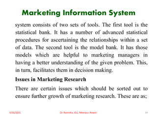 Marketing Information System
system consists of two sets of tools. The first tool is the
statistical bank. It has a number of advanced statistical
procedures for ascertaining the relationships within a set
of data. The second tool is the model bank. It has those
models which are helpful to marketing managers in
having a better understanding of the given problem. This,
in turn, facilitates them in decision making.
Issues in Marketing Research
There are certain issues which should be sorted out to
ensure further growth of marketing research. These are as;
5/16/2021 Dr. Ravindra, IGU, Meerpur, Rewari 24
 