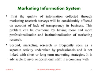 Marketing Information System
• First the quality of information collected through
marketing research surveys will be considerably affected
on account of lack of transparency in business. This
problem can be overcome by having more and more
professionalization and institutionalization of marketing
research.
• Second, marketing research is frequently seen as a
separate activity undertaken by professionals and is not
linked with short or long term marketing strategies. It is
advisable to involve operational staff in a company with
5/16/2021 Dr. Ravindra, IGU, Meerpur, Rewari 25
 