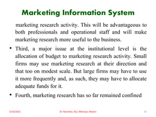 Marketing Information System
marketing research activity. This will be advantageous to
both professionals and operational staff and will make
marketing research more useful to the business.
• Third, a major issue at the institutional level is the
allocation of budget to marketing research activity. Small
firms may use marketing research at their direction and
that too on modest scale. But large firms may have to use
it more frequently and, as such, they may have to allocate
adequate funds for it.
• Fourth, marketing research has so far remained confined
5/16/2021 Dr. Ravindra, IGU, Meerpur, Rewari 26
 