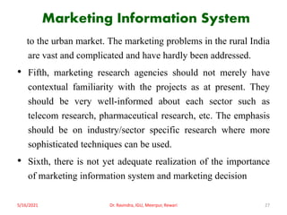 Marketing Information System
to the urban market. The marketing problems in the rural India
are vast and complicated and have hardly been addressed.
• Fifth, marketing research agencies should not merely have
contextual familiarity with the projects as at present. They
should be very well-informed about each sector such as
telecom research, pharmaceutical research, etc. The emphasis
should be on industry/sector specific research where more
sophisticated techniques can be used.
• Sixth, there is not yet adequate realization of the importance
of marketing information system and marketing decision
5/16/2021 Dr. Ravindra, IGU, Meerpur, Rewari 27
 