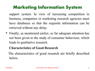 Marketing Information System
support system. In view of increasing competition in
business, companies or marketing research agencies must
have databases so that the requisite information can be
retrieved without any delay.
• Finally, as mentioned earlier, so far adequate attention has
not been given to the study of consumer behaviour, which
leads to qualitative research.
Characteristics of Good Research
The characteristics of good research are briefly described
below.
5/16/2021 Dr. Ravindra, IGU, Meerpur, Rewari 28
 