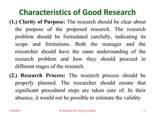 Characteristics of Good Research
(1.) Clarity of Purpose: The research should be clear about
the purpose of the proposed research. The research
problem should be formulated carefully, indicating its
scope and limitations. Both the manager and the
researcher should have the same understanding of the
research problem and how they should proceed in
different stages of the research.
(2.) Research Process: The research process should be
properly planned. The researcher should ensure that
significant procedural steps are taken care of. In their
absence, it would not be possible to estimate the validity
5/16/2021 Dr. Ravindra, IGU, Meerpur, Rewari 29
 