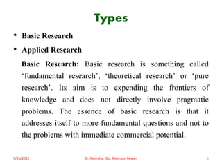 Types
• Basic Research
• Applied Research
Basic Research: Basic research is something called
‘fundamental research’, ‘theoretical research’ or ‘pure
research’. Its aim is to expending the frontiers of
knowledge and does not directly involve pragmatic
problems. The essence of basic research is that it
addresses itself to more fundamental questions and not to
the problems with immediate commercial potential.
5/16/2021 3
Dr. Ravindra, IGU, Meerpur, Rewari
 