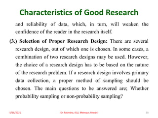 Characteristics of Good Research
and reliability of data, which, in turn, will weaken the
confidence of the reader in the research itself.
(3.) Selection of Proper Research Design: There are several
research design, out of which one is chosen. In some cases, a
combination of two research designs may be used. However,
the choice of a research design has to be based on the nature
of the research problem. If a research design involves primary
data collection, a proper method of sampling should be
chosen. The main questions to be answered are; Whether
probability sampling or non-probability sampling?
5/16/2021 Dr. Ravindra, IGU, Meerpur, Rewari 30
 