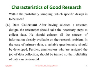 Characteristics of Good Research
Within the probability sampling, which specific design is
to be used?
(4.) Data Collection: After having selected a research
design, the researcher should take the necessary steps to
collect data. He should exhaust all the sources of
information already available on the research problem. In
the case of primary data, a suitable questionnaire should
be developed. Further, enumerators who are assigned the
job of data collection, should be trained so that reliability
of data can be ensured.
5/16/2021 Dr. Ravindra, IGU, Meerpur, Rewari 31
 