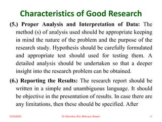 Characteristics of Good Research
(5.) Proper Analysis and Interpretation of Data: The
method (s) of analysis used should be appropriate keeping
in mind the nature of the problem and the purpose of the
research study. Hypothesis should be carefully formulated
and appropriate test should used for testing them. A
detailed analysis should be undertaken so that a deeper
insight into the research problem can be obtained.
(6.) Reporting the Results: The research report should be
written in a simple and unambiguous language. It should
be objective in the presentation of results. In case there are
any limitations, then these should be specified. After
5/16/2021 Dr. Ravindra, IGU, Meerpur, Rewari 32
 