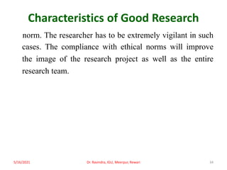 Characteristics of Good Research
norm. The researcher has to be extremely vigilant in such
cases. The compliance with ethical norms will improve
the image of the research project as well as the entire
research team.
5/16/2021 Dr. Ravindra, IGU, Meerpur, Rewari 34
 