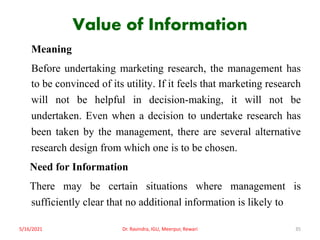 Value of Information
Meaning
Before undertaking marketing research, the management has
to be convinced of its utility. If it feels that marketing research
will not be helpful in decision-making, it will not be
undertaken. Even when a decision to undertake research has
been taken by the management, there are several alternative
research design from which one is to be chosen.
Need for Information
There may be certain situations where management is
sufficiently clear that no additional information is likely to
5/16/2021 Dr. Ravindra, IGU, Meerpur, Rewari 35
 