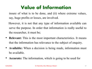 Value of Information
insure of what is to be done, and (ii) where extreme values,
say, huge profits or losses, are involved.
However, it is not that any type of information available can
serve the purpose. In order that information is really useful to
the researcher, it must be;
• Relevant: This is the most important characteristics. It means
that the information has relevance to the subject of enquiry.
• Available: When a decision is being made, information must
be available.
• Accurate: The information, which is going to be used for
5/16/2021 Dr. Ravindra, IGU, Meerpur, Rewari 37
 